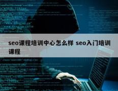 seo课程培训中心怎么样 seo入门培训课程