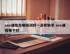seo课程在哪培训好一点呢知乎 seo课程哪个好