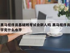 黑马程序员基础班考试会刷人吗 黑马程序员学完什么水平