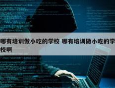 哪有培训做小吃的学校 哪有培训做小吃的学校啊
