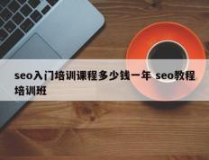 seo入门培训课程多少钱一年 seo教程培训班