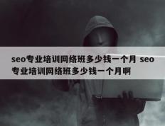 seo专业培训网络班多少钱一个月 seo专业培训网络班多少钱一个月啊