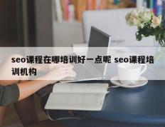 seo课程在哪培训好一点呢 seo课程培训机构