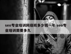 seo专业培训网络班多少钱一年 seo专业培训需要多久