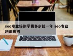 seo专业培训学费多少钱一年 seo专业培训机构