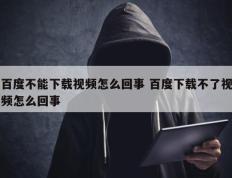 百度不能下载视频怎么回事 百度下载不了视频怎么回事