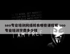 seo专业培训网络班有哪些课程呢 seo专业培训学费多少钱