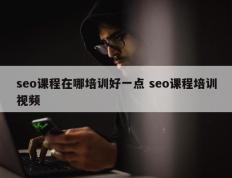 seo课程在哪培训好一点 seo课程培训视频