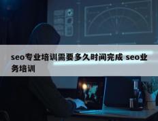 seo专业培训需要多久时间完成 seo业务培训