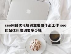 seo网站优化培训主要做什么工作 seo网站优化培训要多少钱
