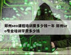 郑州seo课程培训要多少钱一年 郑州seo专业培训学费多少钱