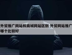 外贸推广网站和商城网站区别 外贸网站推广哪个比较好