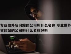 专业做外贸网站的公司叫什么名称 专业做外贸网站的公司叫什么名称好听