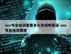 seo专业培训需要多久完成呢英语 seo专业培训费用