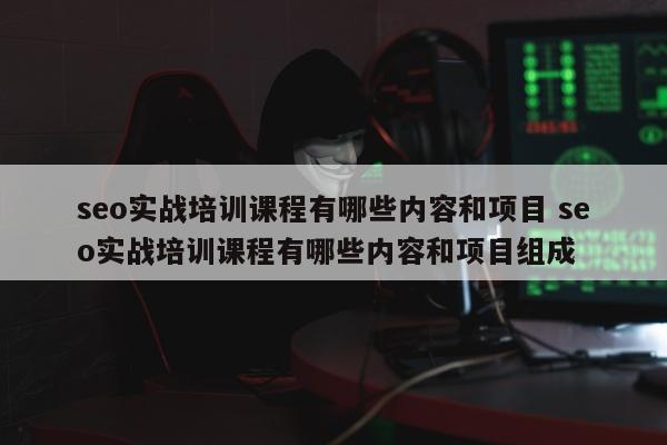 seo实战培训课程有哪些内容和项目 seo实战培训课程有哪些内容和项目组成