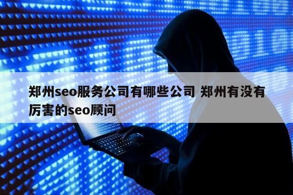 郑州seo服务公司有哪些公司 郑州有没有厉害的seo顾问