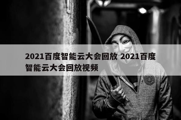 2021百度智能云大会回放 2021百度智能云大会回放视频