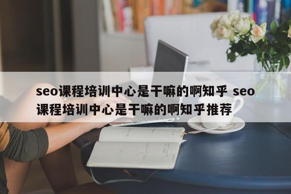 seo课程培训中心是干嘛的啊知乎 seo课程培训中心是干嘛的啊知乎推荐