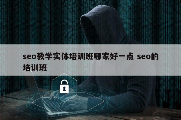 seo教学实体培训班哪家好一点 seo的培训班