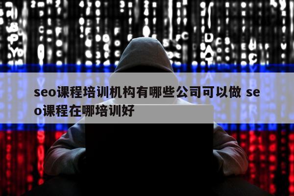 seo课程培训机构有哪些公司可以做 seo课程在哪培训好