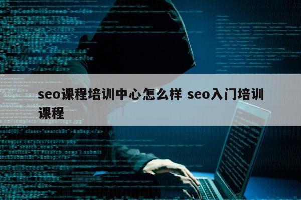 seo课程培训中心怎么样 seo入门培训课程