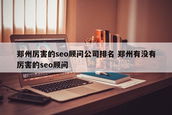 郑州厉害的seo顾问公司排名 郑州有没有厉害的seo顾问