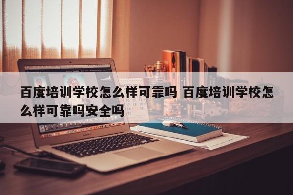 百度培训学校怎么样可靠吗 百度培训学校怎么样可靠吗安全吗