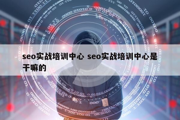 seo实战培训中心 seo实战培训中心是干嘛的