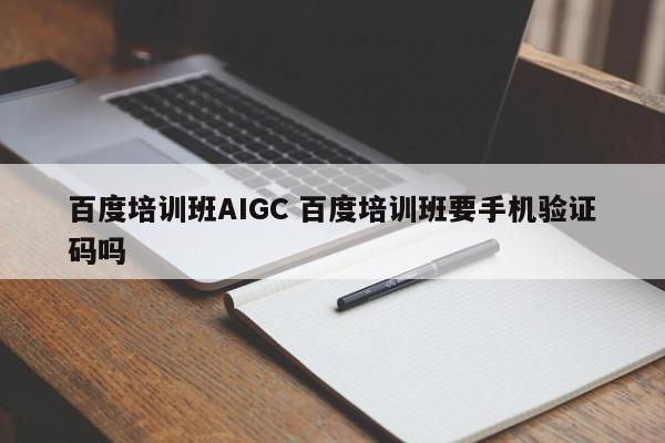 百度培训班AIGC 百度培训班要手机验证码吗