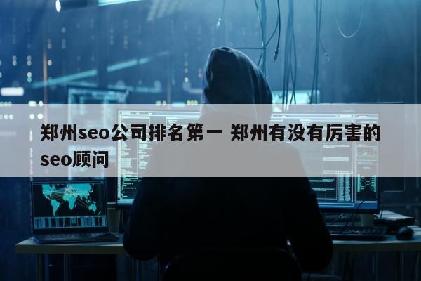 郑州seo公司排名第一 郑州有没有厉害的seo顾问