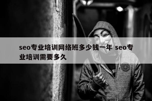 seo专业培训网络班多少钱一年 seo专业培训需要多久