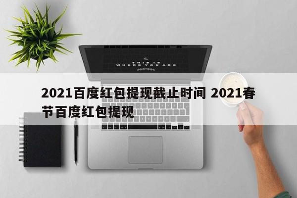 2021百度红包提现截止时间 2021春节百度红包提现